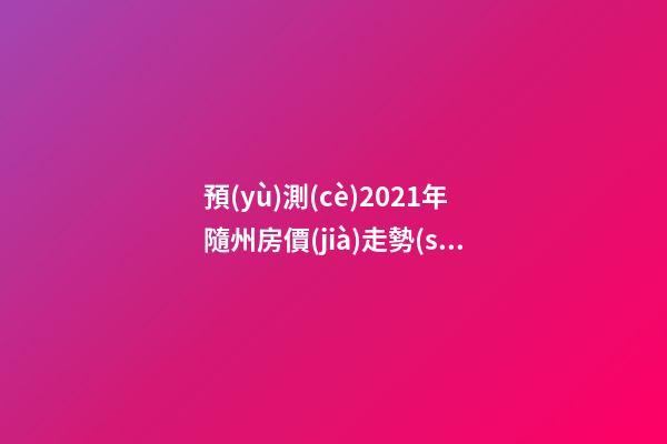 預(yù)測(cè)2021年隨州房價(jià)走勢(shì)！今年年底適合買房嗎？